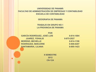 UNIVERSIDAD DE PANAMÁ
FACULTAD DE ADMINISTRACIÓN DE EMPRESAS Y CONTABILIDAD
               ESCUELA DE CONTABILIDAD

                GEOGRAFIA DE PANAMA

               TRABAJO EN GRUPO NO.1
               LA PROVINCIA DE PANAMA

                        POR
  GARCÍA RODRÍGUEZ, JOSÉ LUIS                8-814-1884
      JUAREZ, YOHALIS                   8-875-2027
  MORENO, MICHELLE                           8-814-1198
  RODRIGUEZ, MARJORIE                        8-908-0207
  SANTAMARIA, LILIANA                        8-895-1423



                     II SEMESTRE
                          2012
                         CN-12A
 