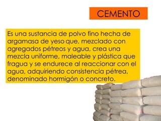 CEMENTO Es  una sustancia de polvo fino hecha de argamasa de yeso   que, mezclado con agregados pétreos y agua, crea una mezcla uniforme, maleable y plástica que fragua y se endurece al reaccionar con el agua, adquiriendo consistencia pétrea, denominado hormigón o concreto.  
