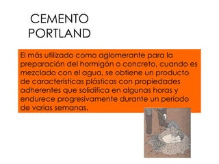 CEMENTO PORTLAND El más utilizado como aglomerante para la preparación del hormigón o concreto, cuando es mezclado con el agua, se obtiene un producto de características plásticas con propiedades adherentes que solidifica en algunas horas y endurece progresivamente durante un período de varias semanas. 