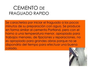 CEMENTO  DE FRAGUADO RAPIDO Se caracteriza por iniciar el fraguado a los pocos minutos de su preparación con agua. Se produce en forma similar al cemento Portland, pero con el horno a una temperatura menor, apropiado para trabajos menores, de fijaciones y reparaciones, no es apropiado para grandes obras porque no se dispondría del tiempo para efectuar una buena colada.  