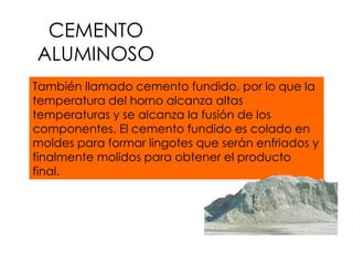 CEMENTO ALUMINOSO También llamado cemento fundido, por lo que la temperatura del horno alcanza altas temperaturas y se alcanza la fusión de los componentes. El cemento fundido es colado en moldes para formar lingotes que serán enfriados y finalmente molidos para obtener el producto final. 