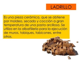 LADRILLO Es una pieza cerámica, que se obtiene  por moldeo, secado y cocción a gran temperatura de una pasta arcillosa. Se utiliza en la albañilería para la ejecución de muros, tabiques, tabicones, entre otros. 