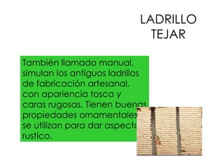 LADRILLO TEJAR También llamado manual, simulan los antiguos ladrillos de fabricación artesanal, con apariencia tosca y caras rugosas. Tienen buenas propiedades ornamentales , se utilizan para dar aspecto rustico. 