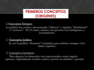 PRIMEROS CONCEPTOS
                      (ORIGENES)

 Conceptos Griegos:
La palabra fue escrita y pronunciada “dáimon” y significa “discriminar”
   o “conocer”. Por lo tanto, indican una persona con inteligencia o
                             conocimiento.

 Conceptos Judíos:
  Se usó la palabra “demonio” la palabra para referirse siempre a los
                          malos espíritus.

 Conceptos Cristianos:
   Para algunos los demonios son representados como ángeles
quienes, originalmente creados santos, cayeron en rebelión y pecado.
 
