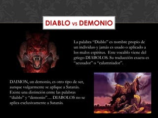 DIABLO VS DEMONIO

                                  La palabra “Diablo” es nombre propio de
                                  un individuo y jamás es usado o aplicado a
                                  los malos espíritus. Este vocablo viene del
                                  griego DIABOLOS. Su traducción exacta es
                                  “acusador” o “calumniador”.



DAIMON, un demonio, es otro tipo de ser,
aunque vulgarmente se aplique a Satanás.
Existe una distinción entre las palabras
“diablo” y “demonio”… DIABOLOS no se
aplica exclusivamente a Satanás.
 