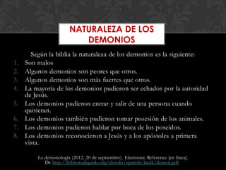 NATURALEZA DE LOS
                           DEMONIOS
       Según la biblia la naturaleza de los demonios es la siguiente:
1.   Son malos
2.   Algunos demonios son peores que otros.
3.   Algunos demonios son más fuertes que otros.
4.   La mayoría de los demonios pudieron ser echados por la autoridad
     de Jesús.
5.   Los demonios pudieron entrar y salir de una persona cuando
     quisieran.
6.   Los demonios también pudieron tomar posesión de los animales.
7.   Los demonios pudieron hablar por boca de los poseídos.
8.   Los demonios reconocieron a Jesús y a los apóstoles a primera
     vista.

         La demonología (2012, 20 de septiembre). Electronic Reference [en línea].
            De http://biblestudyguide.org/ebooks/spanish/faulk/demon.pdf
 