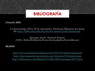 BIBLIOGRAFÍA
Citación APA:

   La demonología (2012, 20 de septiembre). Electronic Reference [en línea].
      De http://biblestudyguide.org/ebooks/spanish/faulk/demon.pdf

                        Sprenger, Jacob. Heinrich Kramer.
         (1582). MalleusMalleficarum.FrancofurtisumptibusNicolaiBassaei.

BLOGS:

      http://lasvocesdelinfierno.blogspot.mx/2012/05/demonologia.html
      http://lascosasquenuncaexistieron.com/Articulos/95/demonologia
     http://clubensayos.com/Religi%C3%B3n/DEmonologia/48773.html
 
