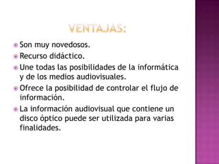  Son muy novedosos.
 Recurso didáctico.
 Une todas las posibilidades de la informática
  y de los medios audiovisuales.
 Ofrece la posibilidad de controlar el flujo de
  información.
 La información audiovisual que contiene un
  disco óptico puede ser utilizada para varias
  finalidades.
 