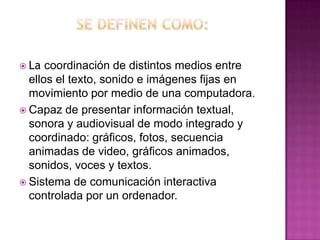  La  coordinación de distintos medios entre
  ellos el texto, sonido e imágenes fijas en
  movimiento por medio de una computadora.
 Capaz de presentar información textual,
  sonora y audiovisual de modo integrado y
  coordinado: gráficos, fotos, secuencia
  animadas de video, gráficos animados,
  sonidos, voces y textos.
 Sistema de comunicación interactiva
  controlada por un ordenador.
 