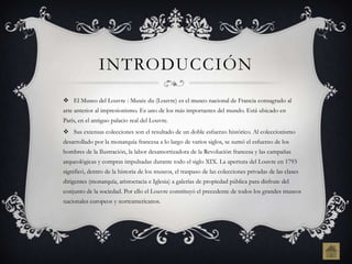 INTRODUCCIÓN
 El Museo del Louvre : Musée du (Louvre) es el museo nacional de Francia consagrado al
arte anterior al impresionismo. Es uno de los más importantes del mundo. Está ubicado en
París, en el antiguo palacio real del Louvre.
 Sus extensas colecciones son el resultado de un doble esfuerzo histórico. Al coleccionismo
desarrollado por la monarquía francesa a lo largo de varios siglos, se sumó el esfuerzo de los
hombres de la Ilustración, la labor desamortizadora de la Revolución francesa y las campañas
arqueológicas y compras impulsadas durante todo el siglo XIX. La apertura del Louvre en 1793
significó, dentro de la historia de los museos, el traspaso de las colecciones privadas de las clases
dirigentes (monarquía, aristocracia e Iglesia) a galerías de propiedad pública para disfrute del
conjunto de la sociedad. Por ello el Louvre constituyó el precedente de todos los grandes museos
nacionales europeos y norteamericanos.
 