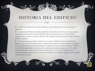HISTORIA DEL EDIFICIO

    El edificio que alberga el museo desde su fundación es el viejo castillo del Louvre, luego reconvertido en
palacio real.
    La construcción del Palacio de Versalles, agilizada bajo el reinado de Luis XIV, hizo que el Louvre quedara
desocupado por la familia real a finales del siglo XVII, y por ello se instalaron en él, ya en el siglo XVIII, la
Academia Francesa y después las restantes academias. Allí se celebraron exposiciones anuales de la Real Academia
de Pintura y Escultura.
     Revolución francesa que implicó la abolición de la monarquía, el Palacio del Louvre fue destinado (por
decreto de mayo de 1791) a funciones artísticas y científicas, concentrándose en él al año siguiente las colecciones
de la corona. Parte del Louvre se abrió por primera vez al público como museo el 8 de noviembre de 1793. Ésta
era una solución lógica, habida cuenta de que estaba ocupado por las academias y porque, ya en 1778, se había
elaborado el proyecto de utilizar su Gran Galería como pinacoteca. Lo novedoso de la medida fue que se
nacionalizaban bienes de propiedad real, y que el acceso era libre pues no se limitaba al público culto ni se regulaba
mediante visitas concertadas
 