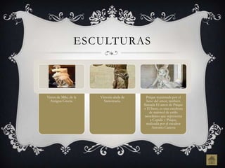 ESCULTURAS



Venus de Milo, de la   Victoria alada de     Psique reanimada por el
  Antigua Grecia.        Samotracia.         beso del amor, también
                                           llamada El amor de Psique
                                           o El beso, es una escultura
                                               de mármol de estilo
                                            neoclásico que representa
                                                a Cupido y Psique,
                                             realizada por el escultor
                                                 Antonio Canova
 