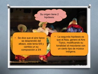Su origen tiene 2
hipótesis:
• Se dice que el aire típico
se desprendió del
albazo, este tenia 6/8 y
cambia un su
composición a 3/4
• La segunda hipótesis es
que el Alza, genero el Aire
Típico, modificando su
tonalidad al mezclarse con
un cierto tipo de música
indígena.
 