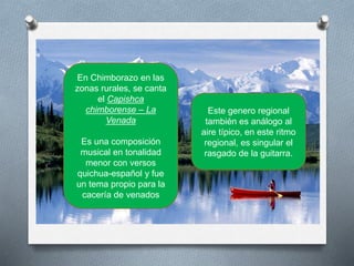 En Chimborazo en las
zonas rurales, se canta
el Capishca
chimborense – La
Venada
Es una composición
musical en tonalidad
menor con versos
quichua-español y fue
un tema propio para la
cacería de venados
Este genero regional
también es análogo al
aire típico, en este ritmo
regional, es singular el
rasgado de la guitarra.
 