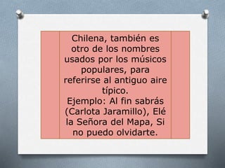 Chilena, también es
otro de los nombres
usados por los músicos
populares, para
referirse al antiguo aire
típico.
Ejemplo: Al fin sabrás
(Carlota Jaramillo), Elé
la Señora del Mapa, Si
no puedo olvidarte.
 
