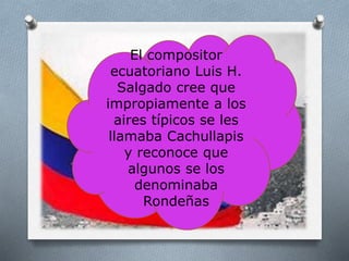 El compositor
ecuatoriano Luis H.
Salgado cree que
impropiamente a los
aires típicos se les
llamaba Cachullapis
y reconoce que
algunos se los
denominaba
Rondeñas
 