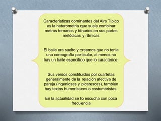 Características dominantes del Aire Típico
es la heterometria que suele combinar
metros ternarios y binarios en sus partes
melódicas y rítmicas
El baile era suelto y creemos que no tenia
una coreografía particular, al menos no
hay un baile especifico que lo caracterice.
Sus versos constituidos por cuartetas
generalmente de la relación afectiva de
pareja (ingeniosas y picarescas), también
hay textos humorísticos o costumbristas.
En la actualidad se lo escucha con poca
frecuencia
 