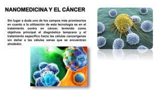 NANOMEDICINA Y EL CÁNCER
Sin lugar a duda uno de los campos más promisorios
en cuanto a la utilización de esta tecnología es en el
tratamiento contra en cáncer, teniendo como
objetivos principal el diagnóstico temprano y el
tratamiento específico hacia las células cancerígenas
sin dañar a las células sanas que se encuentran
alrededor.
 