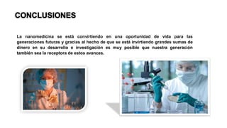 CONCLUSIONES
La nanomedicina se está convirtiendo en una oportunidad de vida para las
generaciones futuras y gracias al hecho de que se está invirtiendo grandes sumas de
dinero en su desarrollo e investigación es muy posible que nuestra generación
también sea la receptora de estos avances.
 