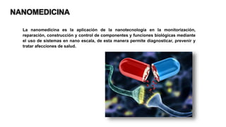 NANOMEDICINA
La nanomedicina es la aplicación de la nanotecnología en la monitorización,
reparación, construcción y control de componentes y funciones biológicas mediante
el uso de sistemas en nano escala, de esta manera permite diagnosticar, prevenir y
tratar afecciones de salud.
 