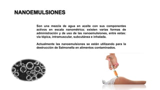 NANOEMULSIONES
Son una mezcla de agua en aceite con sus componentes
activos en escala nanométrica; existen varias formas de
administración y de uso de las nanoemulsiones, entre estas:
vía tópica, intramuscular, subcutánea e inhalada.
Actualmente las nanoemulsiones se están utilizando para la
destrucción de Salmonella en alimentos contaminados.
 