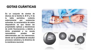 GOTAS CUÁNTICAS
Es un conjunto de cientos de
átomos de la familia II, III IV y V de
la tabla periódica, cubierto
externamente por sustancias
solventes, la característica de estos
dispositivos es que tienen las
propiedades ópticas y electrónicas
de emitir fluorescencia, y debido a
dicha propiedad y su escala
nanométrica pueden ser
administradas por vía intravenosa,
dando así la posibilidad de estudiar
procesos celulares y la dinámica de
la membrana neuronal.
 