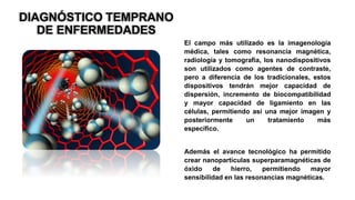 DIAGNÓSTICO TEMPRANO
DE ENFERMEDADES
El campo más utilizado es la imagenología
médica, tales como resonancia magnética,
radiología y tomografía, los nanodispositivos
son utilizados como agentes de contraste,
pero a diferencia de los tradicionales, estos
dispositivos tendrán mejor capacidad de
dispersión, incremento de biocompatibilidad
y mayor capacidad de ligamiento en las
células, permitiendo así una mejor imagen y
posteriormente un tratamiento más
específico.
Además el avance tecnológico ha permitido
crear nanopartículas superparamagnéticas de
óxido de hierro, permitiendo mayor
sensibilidad en las resonancias magnéticas.
 