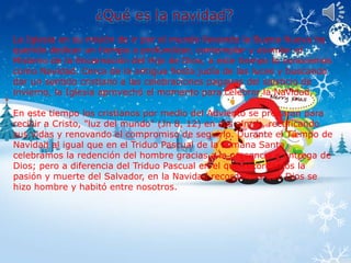 La Iglesia en su misión de ir por el mundo llevando la Buena Nueva ha 
querido dedicar un tiempo a profundizar, contemplar y asimilar el 
Misterio de la Encarnación del Hijo de Dios; a este tiempo lo conocemos 
como Navidad. Cerca de la antigua fiesta judía de las luces y buscando 
dar un sentido cristiano a las celebraciones paganas del solsticio de 
invierno, la Iglesia aprovechó el momento para celebrar la Navidad. 
En este tiempo los cristianos por medio del Adviento se preparan para 
recibir a Cristo, "luz del mundo" (Jn 8, 12) en sus almas, rectificando 
sus vidas y renovando el compromiso de seguirlo. Durante el Tiempo de 
Navidad al igual que en el Triduo Pascual de la semana Santa 
celebramos la redención del hombre gracias a la presencia y entrega de 
Dios; pero a diferencia del Triduo Pascual en el que recordamos la 
pasión y muerte del Salvador, en la Navidad recordamos que Dios se 
hizo hombre y habitó entre nosotros. 
 