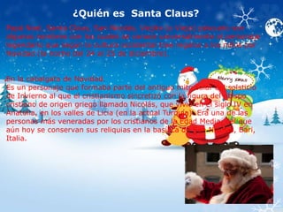 ¿Quién es Santa Claus? 
Papá Noel, Santa Claus, San Nicolás, Viejito (o Viejo) páscuelo son 
algunos nombres con los cuales se conoce universalmente al personaje 
legendario que según la cultura occidental trae regalos a los niños por 
Navidad (la noche del 24 al 25 de diciembre). 
En la cabalgata de Navidad. 
Es un personaje que formaba parte del antiguo mito solar del solsticio 
de Invierno al que el cristianismo sincretizó con la figura del obispo 
cristiano de origen griego llamado Nicolás, que vivió en el siglo IV en 
Anatolia, en los valles de Licia (en la actual Turquía). Era una de las 
personas más veneradas por los cristianos de la Edad Media, del que 
aún hoy se conservan sus reliquias en la basílica de San Nicolás, Bari, 
Italia. 
 