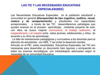 LAS TIC Y LAS NECESIDADES EDUCATIVAS
ESPECIALES(NEE)
Las Necesidades Educativas Especiales en la población estudiantil y
comunidad en general (Discapacidad de tipo cognitivo, auditivo, visual,
motora y de comportamiento) y estudiantes con capacidades
excepcionales, a través de las TIC desarrollaremos estrategias que
ayuden avanzar en el proceso aprendizaje, mediante proyecto de aula;
con ellos se busca mejorar convivencia, el trabajo autónomo, el
cooperativismo y el respeto entre estos jóvenes, adolescentes y niños de
acuerdo a su ritmo de aprendizaje.
La falta de orientaciones pedagógicas y curriculares a los docentes para la
atención de estudiantes con NEE. Y así evitar la deserción escolar.
Articular en el PEI estas necesidades Educativas Especiales, las TIC son
necesarias para desarrollar un documento bien riguroso y enriquecido en
todos los avances tecnológicos, con metodologías adecuadas según la
necesidad de su comunidad Educativa.
 