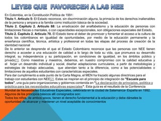 En Colombia, en la Constitución Política de 1991:
Título 1. Artículo 5: El Estado reconoce, sin discriminación alguna, la primacía de los derechos inalienables
de la persona y ampara a la familia como institución básica de la sociedad.
Título 2. Capítulo 2. Artículo 68: La erradicación del analfabetismo y la educación de personas con
limitaciones físicas o mentales, o con capacidades excepcionales, son obligaciones especiales del Estado.
Título 2. Capítulo 2. Artículo 70. El Estado tiene el deber de promover y fomentar el acceso a la cultura de
todos los colombianos en igualdad de oportunidades, por medio de la educación permanente y la
enseñanza científica, técnica, artística y profesional en todas las etapas del proceso de creación de la
identidad nacional
De lo anterior se desprende el que el Estado Colombiano reconoce que las personas con NEE tienen
derecho a acceder a una educación de calidad a lo largo de toda su vida, que promueva su desarrollo
integral, su independencia y su participación, en condiciones de igualdad, en los ámbitos público y
privado[1]. Como maestras y maestros, debemos, en nuestro compromiso con la calidad educativa y
el forjar un desarrollo individual y social, diseñar adaptaciones curriculares, a partir de metodologías y
estrategias de trabajo adecuadas, que atiendan tanto a la diferencia, como a las potencialidades o
limitaciones de aquellos estudiantes con características especiales.
Para dar cumplimiento a este punto de la Carta Magna, el MEN ha trazado algunas directrices para el
trabajo con estudiantes con NEE[2]. Estas se inspiran en el principio de integración de "Escuela para
todos", una guía para organizaciones y gobiernos contenida en "La declaración de principios, política y
práctica para las necesidades educativas especiales". Esta guía es el resultado de la Conferencia
Mundial de Necesidades Educativas Especiales, celebrada en la ciudad de Salamanca- España en 1992.
Algunos de los principios básicos allí consignados son:
Todos los niños, de ambos sexos, tienen el derecho fundamental a la educación y debe dárseles la
oportunidad de alcanzar y mantener un nivel aceptable de conocimientos
 