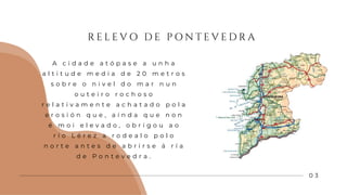 R E L E V O D E P O N T E V E D R A
0 3
A c i d a d e a t ó p a s e a u n h a
a l t i t u d e m e d i a d e 2 0 m e t r o s
s o b r e o n i v e l d o m a r n u n
o u t e i r o r o c h o s o
r e l a t i v a m e n t e a c h a t a d o p o l a
e r o s i ó n q u e , a í n d a q u e n o n
é m o i e l e v a d o , o b r i g o u a o
r í o L é r e z a r o d e a l o p o l o
n o r t e a n t e s d e a b r i r s e á r í a
d e P o n t e v e d r a .
 