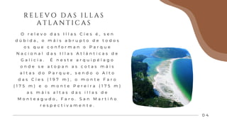 R E L E V O D A S I L L A S
A T L A N T I C A S
0 4
O r e l e v o d a s I l l a s C í e s é , s e n
d ú b i d a , o m á i s a b r u p t o d e t o d o s
o s q u e c o n f o r m a n o P a r q u e
N a c i o n a l d a s I l l a s A t l á n t i c a s d e
G a l i c i a . É n e s t e a r q u i p é l a g o
o n d e s e a t o p a n a s c o t a s m á i s
a l t a s d o P a r q u e , s e n d o o A l t o
d a s C í e s ( 1 9 7 m ) , o m o n t e F a r o
( 1 7 5 m ) e o m o n t e P e r e i r a ( 1 7 5 m )
a s m á i s a l t a s d a s i l l a s d e
M o n t e a g u d o , F a r o . S a n M a r t i ñ o
r e s p e c t i v a m e n t e .
 