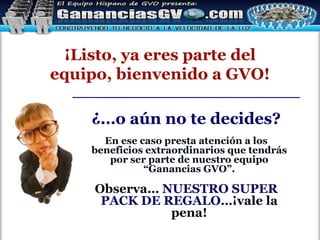 ¿…o aún no te decides? En ese caso presta atención a los beneficios extraordinarios que tendrás por ser parte de nuestro equipo “Ganancias GVO”. Observa…   NUESTRO SUPER PACK DE REGALO …¡vale la pena! ¡Listo, ya eres parte del equipo, bienvenido a GVO! 
