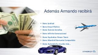Además Armando recibirá
 Bono Lealtad
 Bono Anual Platino
 Bono Club de Estrellas
 Bono Infinito Generacional
 Bono Equitativo Power Team
 Bono Mundial Diamante Compartido
 Bono Automóvil y mucho más…
 