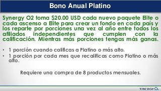 Nuevo Plan de Compensación
Bono Anual Platino
Synergy O2 toma $20.00 USD cada nuevo paquete Elite o
cada ascenso a Elite para crear un fondo en cada país y
los reparte por porciones una vez al año entre todos los
afiliados independientes que cumplen con la
calificación. Mientras más porciones tengas más ganas.
• 1 porción cuando calificas a Platino o más alto.
• 1 porción por cada mes que recalificas como Platino o más
alto.
Requiere una compra de 8 productos mensuales.
 