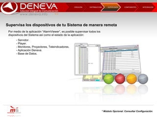 DISTRIBUCCIÓN CREACIÓN  COMPONENTES INTEGRACIÓN  SUPERVISIÓN  Supervisa los dispositivos de tu Sistema de manera remota Por medio de la aplicación “AlarmViewer“, es posible supervisar todos los dispositivos del Sistema así como el estado de la aplicación: - Servidor. - Player. - Monitores, Proyectores, Teleindicadores. - Aplicación Deneva. - Base de Datos. * Módulo Opcional. Consultar Configuración 
