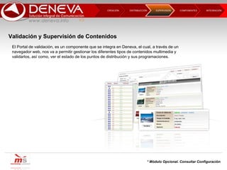 DISTRIBUCCIÓN CREACIÓN  COMPONENTES INTEGRACIÓN  SUPERVISIÓN  El Portal de validación, es un componente que se integra en Deneva, el cual, a través de un navegador web, nos va a permitir gestionar los diferentes tipos de contenidos multimedia y validarlos, así como, ver el estado de los puntos de distribución y sus programaciones. * Módulo Opcional. Consultar Configuración Validación y Supervisión de Contenidos 