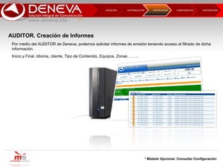 DISTRIBUCCIÓN CREACIÓN  COMPONENTES INTEGRACIÓN  SUPERVISIÓN  Por medio del AUDITOR de Deneva, podemos solicitar informes de emisión teniendo acceso al filtrado de dicha información. Inicio y Final, Idioma, cliente, Tipo de Contenido, Equipos, Zonas …….. * Módulo Opcional. Consultar Configuración AUDITOR. Creación de Informes 