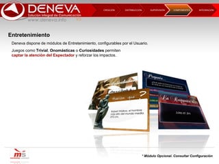 DISTRIBUCCIÓN CREACIÓN  SUPERVISIÓN  INTEGRACIÓN  COMPONENTES * Módulo Opcional. Consultar Configuración Entretenimiento Deneva dispone de módulos de Entretenimiento, configurables por el Usuario. Juegos como  Trivial ,  Onomásticas  o  Curiosidades  permiten captar la atención del Espectador  y reforzar los impactos.  