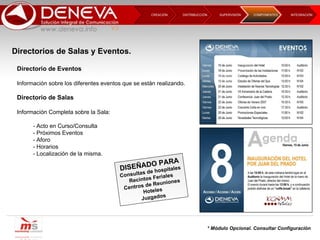 DISTRIBUCCIÓN CREACIÓN  SUPERVISIÓN  INTEGRACIÓN  COMPONENTES Directorio de Eventos Información sobre los diferentes eventos que se están realizando. Directorio de Salas Información Completa sobre la Sala: - Acto en Curso/Consulta - Próximos Eventos - Aforo - Horarios - Localización de la misma. DISEÑADO PARA Consultas de hospitales Recintos Feriales Centros de Reuniones Hoteles Juzgados * Módulo Opcional. Consultar Configuración Directorios de Salas y Eventos.  