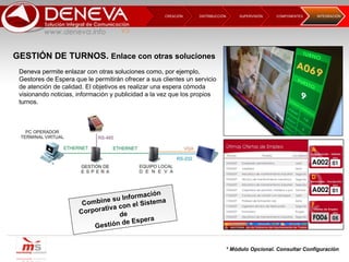 DISTRIBUCCIÓN CREACIÓN  SUPERVISIÓN  COMPONENTES INTEGRACIÓN  Deneva permite enlazar con otras soluciones como, por ejemplo, Gestores de Espera que le permitirán ofrecer a sus clientes un servicio de atención de calidad. El objetivos es realizar una espera cómoda visionando noticias, información y publicidad a la vez que los propios turnos. Combine su Información Corporativa con el Sistema de Gestión de Espera * Módulo Opcional. Consultar Configuración GESTIÓN DE TURNOS.  Enlace con otras soluciones 