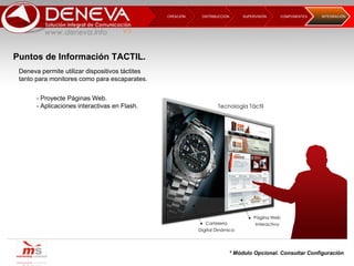 DISTRIBUCCIÓN CREACIÓN  SUPERVISIÓN  COMPONENTES INTEGRACIÓN  Deneva permite utilizar dispositivos táctites tanto para monitores como para escaparates. - Proyecte Páginas Web. - Aplicaciones interactivas en Flash. * Módulo Opcional. Consultar Configuración Puntos de Información TACTIL. 