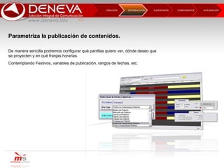 CREACIÓN  SUPERVISIÓN  COMPONENTES INTEGRACIÓN  DISTRIBUCCIÓN Parametriza la publicación de contenidos. De manera sencilla podremos configurar qué parrillas quiero ver, dónde deseo que se proyecten y en qué franjas horarias. Contemplando Festivos, variables de publicación, rangos de fechas, etc. 
