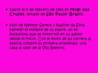 • Nació el 5 de febrero de 1992 en Mogi das
Cruzes, estado de São Paulo (Brasil).
• Hijo de Neymar Santos y Nadine da Silva.
Heredó el nombre de su padre, un ex
futbolista que se convirtió en su asesor
desde el inicio. Con el éxito de su carrera la
familia compró su primera propiedad, una
casa al lado de la Vila Belmiro.