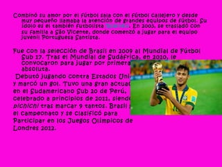 Combinó su amor por el fútbol sala con el fútbol callejero y desde
muy pequeño llamaba la atención de grandes equipos de fútbol. Su
ídolo es el también futbolista Robinho. En 2003, se trasladó con
su familia a São Vicente, donde comenzó a jugar para el equipo
juvenil Portuguesa Santista.
Fue con la selección de Brasil en 2009 al Mundial de Fútbol
Sub 17. Tras el Mundial de Sudáfrica, en 2010, le
convocaron para jugar por primera vez con la selección
absoluta.
Debutó jugando contra Estados Unidos,
y marcó un gol. Tuvo una gran actuación
en el Sudamericano Sub 20 de Perú,
celebrado a principios de 2011, siendo
pichichi tras marcar 9 tantos. Brasil ganó
el campeonato y se clasificó para
Participar en los Juegos Olímpicos de
Londres 2012.