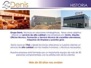 HISTORIA
Grupo Denis, técnicos en soluciones intralogísticas, tiene como objetivo
ofrecer un servicio de alta calidad a las empresas en: Venta, Alquiler,
Oficina técnica, Formación y Servicio técnico de carretillas elevadoras,
máquinas de limpieza y puentes grúa.
Denis nace en 1962 y desde los inicios ofrecemos a nuestros clientes un
servicio de alta calidad con los medios humanos y técnicos necesarios.
Nuestra empresa está formada por un importante equipo de más de 30
personas comprometidas con la satisfacción de los clientes.
Más de 50 años nos avalan
 