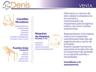 VENTA
Ofrecemos un servicio de
alta calidad a empresas en
el suministro y
mantenimiento de
maquinaria para la logística
interna, así como motores
estacionarios.
Representamos a las mejores
marcas en maquinaria
industrial para todo tipo de
organizaciones y sector de
actividad.
Nuestro equipo humano le
asesorará en la elección de
la maquinaria más ajustada
a sus especificaciones y
necesidades.
Consúltenos y le
asesoraremos.
Productosdestacados
Carretillas
Elevadoras
Carretillas Eléctricas
Carretillas Diesel
Retractiles
Apiladores
Transpaletas
Carretillas Antideflagrantes
Carretillas Cuatro caminos
Maquinas
de Limpieza
INDUSTRIAL Y VIAL
Fregadoras
Barredoras
Aspiración Industrial
Maquinas de limpieza Vial
Puentes Grúa
Y POLIPASTOS
Pórticos
Polipastos
Pescantes
Cabrestantes
Líneas de Vida
 
