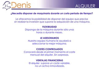 ¿Necesita disponer de maquinaria durante un corto periodo de tiempo?
Le ofrecemos la posibilidad de disponer del equipo que precisa
sin realizar la inversión que supone la adquisición de una máquina.
FLEXIBILIDAD
Disponga de la máquina durante sólo unas
horas o durante meses.
LE ASESORAMOS
Nuestro equipo humano le ayudará a
seleccionar la mejor máquina.
COSTES CONTROLADOS
Conocerá desde el primer momento el coste
mensual del alquiler. Sin sorpresas.
VENTAJAS FINANCIERAS
El alquiler supone un coste variable,
no un activo inmovilizado.
ALQUILER
 
