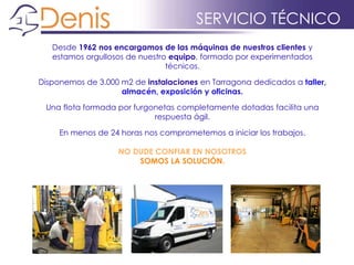 Desde 1962 nos encargamos de las máquinas de nuestros clientes y
estamos orgullosos de nuestro equipo, formado por experimentados
técnicos.
Disponemos de 3.000 m2 de instalaciones en Tarragona dedicados a taller,
almacén, exposición y oficinas.
Una flota formada por furgonetas completamente dotadas facilita una
respuesta ágil.
En menos de 24 horas nos comprometemos a iniciar los trabajos.
NO DUDE CONFIAR EN NOSOTROS
SOMOS LA SOLUCIÓN.
SERVICIO TÉCNICO
 